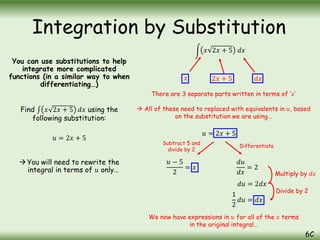 You can use substitutions to help
integrate more complicated
functions (in a similar way to when
differentiating…)
Find 𝑥 2𝑥 + 5 𝑑𝑥 using the
following substitution:
𝑢 = 2𝑥 + 5
You will need to rewrite the
integral in terms of 𝑢 only…
Integration by Substitution
6C
𝑥 𝑑𝑥
2𝑥 + 5
There are 3 separate parts written in terms of ‘𝑥’
 All of these need to replaced with equivalents in 𝑢, based
on the substitution we are using…
𝑢 = 2𝑥 + 5
𝑢 − 5
2
= 𝑥
𝑑𝑢
𝑑𝑥
= 2
𝑑𝑢 = 2𝑑𝑥
1
2
𝑑𝑢 = 𝑑𝑥
Subtract 5 and
divide by 2
Differentiate
Multiply by 𝑑𝑥
Divide by 2
We now have expressions in 𝑢 for all of the 𝑥 terms
in the original integral…
𝑥 2𝑥 + 5 𝑑𝑥
 