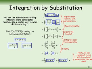 You can use substitutions to help
integrate more complicated
functions (in a similar way to when
differentiating…)
Find 𝑥 2𝑥 + 5 𝑑𝑥 using the
following substitution:
𝑢 = 2𝑥 + 5
Integration by Substitution
6C
𝑥 =
𝑢 − 5
2
1
2
𝑑𝑢 = 𝑑𝑥
=
𝑥 2𝑥 + 5 𝑑𝑥
𝑢 − 5
2
𝑢
1
2
𝑑𝑢
Replace each
term in 𝑥 with
expressions in 𝑢
=
1
4
𝑢
1
2 𝑢 − 5 𝑑𝑢
=
1
4
𝑢
3
2 −
5
4
𝑢
1
2 𝑑𝑢
=
1
4
𝑢
5
2
5
2
−
5
4
𝑢
3
2
3
2
+ 𝑐
Rewrite/simplify
Expand the
bracket
Integrate each
term separately
=
1
10
𝑢
5
2 −
5
6
𝑢
3
2 + 𝑐
=
1
10
2𝑥 + 5
5
2 −
5
6
2𝑥 + 5
3
2 + 𝑐
Simplify
Finally, we can
replace all terms
with the original
substitution that we
used!
 