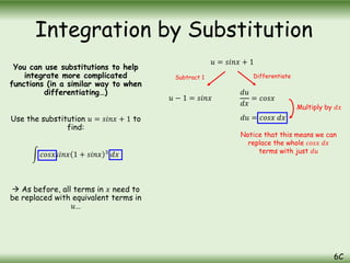 You can use substitutions to help
integrate more complicated
functions (in a similar way to when
differentiating…)
Use the substitution 𝑢 = 𝑠𝑖𝑛𝑥 + 1 to
find:
𝑐𝑜𝑠𝑥𝑠𝑖𝑛𝑥 1 + 𝑠𝑖𝑛𝑥 3
𝑑𝑥
 As before, all terms in 𝑥 need to
be replaced with equivalent terms in
𝑢…
Integration by Substitution
6C
𝑢 = 𝑠𝑖𝑛𝑥 + 1
𝑢 − 1 = 𝑠𝑖𝑛𝑥
𝑑𝑢
𝑑𝑥
= 𝑐𝑜𝑠𝑥
𝑑𝑢 = 𝑐𝑜𝑠𝑥 𝑑𝑥
Subtract 1 Differentiate
Multiply by 𝑑𝑥
Notice that this means we can
replace the whole 𝑐𝑜𝑠𝑥 𝑑𝑥
terms with just 𝑑𝑢
 