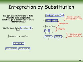 You can use substitutions to help
integrate more complicated
functions (in a similar way to when
differentiating…)
Use the substitution 𝑢 = 𝑠𝑖𝑛𝑥 + 1 to
find:
𝑐𝑜𝑠𝑥𝑠𝑖𝑛𝑥 1 + 𝑠𝑖𝑛𝑥 3
𝑑𝑥
Integration by Substitution
6C
𝑢 = 𝑠𝑖𝑛𝑥 + 1
𝑢 − 1 = 𝑠𝑖𝑛𝑥 𝑑𝑢 = 𝑐𝑜𝑠𝑥 𝑑𝑥
𝑐𝑜𝑠𝑥𝑠𝑖𝑛𝑥 1 + 𝑠𝑖𝑛𝑥 3
𝑑𝑥
= 𝑢 − 1 𝑢 3
𝑑𝑢
= 𝑢4
− 𝑢3
𝑑𝑢
=
𝑢5
5
−
𝑢4
4
+ 𝑐
Rewrite using the
expressions we found
Multiply out
Integrate
Use the original
substitution for u…
=
𝑠𝑖𝑛𝑥 + 1 5
5
−
𝑠𝑖𝑛𝑥 + 1 4
4
+ 𝑐
 