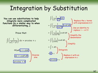 You can use substitutions to help
integrate more complicated
functions (in a similar way to when
differentiating…)
Prove that:
1
1 − 𝑥2
𝑑𝑥 = 𝑎𝑟𝑐𝑠𝑖𝑛𝑥 + 𝑐
Let 𝑥 = 𝑠𝑖𝑛𝜃
Integration by Substitution
6C
𝑑𝑥 = 𝑐𝑜𝑠𝜃 𝑑𝜃
1
1 − 𝑥2
𝑑𝑥
=
1
1 − 𝑠𝑖𝑛2𝜃
𝑐𝑜𝑠𝜃 𝑑𝜃
=
1
𝑐𝑜𝑠2𝜃
𝑐𝑜𝑠𝜃 𝑑𝜃
=
1
𝑐𝑜𝑠𝜃
𝑐𝑜𝑠𝜃 𝑑𝜃
= 1 𝑑𝜃
= 𝜃 + 𝑐
𝑎𝑟𝑐𝑠𝑖𝑛𝑥 = 𝜃
= 𝑎𝑟𝑐𝑠𝑖𝑛𝑥 + 𝑐
Replace the 𝑥 terms
with expressions in 𝜃
Use an identity to
replace 1 − 𝑠𝑖𝑛2
𝜃
Simplify the
denominator
Simplify
Integrate
Replace 𝜃 with an
expression in 𝑥
Inverse
sine
 