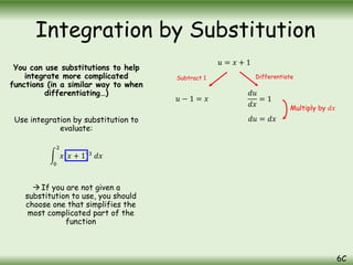 You can use substitutions to help
integrate more complicated
functions (in a similar way to when
differentiating…)
Use integration by substitution to
evaluate:
0
2
𝑥(𝑥 + 1)3
𝑑𝑥
 If you are not given a
substitution to use, you should
choose one that simplifies the
most complicated part of the
function
Integration by Substitution
6C
𝑢 = 𝑥 + 1
𝑢 − 1 = 𝑥
𝑑𝑢
𝑑𝑥
= 1
𝑑𝑢 = 𝑑𝑥
Subtract 1 Differentiate
Multiply by 𝑑𝑥
 