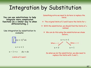 You can use substitutions to help
integrate more complicated
functions (in a similar way to when
differentiating…)
Use integration by substitution to
evaluate:
0
2
𝑥(𝑥 + 1)3
𝑑𝑥
Integration by Substitution
6C
𝑢 = 𝑥 + 1
𝑢 − 1 = 𝑥 𝑑𝑢 = 𝑑𝑥
Something extra we need to do here is replace the
limits
 The original limits of 2 and 0 were the limits for 𝑥
 With the substitution, we should find the limits of 𝑢
instead
 We can do this using the substitution we chose
before…
𝑢 = 𝑥 + 1
When 𝑥 = 2 When 𝑥 = 0
𝑢 = 3 𝑢 = 1
So when we do the substitution, we also need to
replace the limits with 3 and 1…
Limits of 3 and 1
 