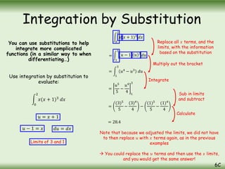 You can use substitutions to help
integrate more complicated
functions (in a similar way to when
differentiating…)
Use integration by substitution to
evaluate:
0
2
𝑥(𝑥 + 1)3
𝑑𝑥
Integration by Substitution
6C
𝑢 = 𝑥 + 1
𝑢 − 1 = 𝑥 𝑑𝑢 = 𝑑𝑥
0
2
𝑥(𝑥 + 1)3
𝑑𝑥
=
1
3
(𝑢 − 1) 𝑢 3
𝑑𝑢
=
1
3
𝑢4
− 𝑢3
𝑑𝑢
=
𝑢5
5
−
𝑢4
4 1
3
=
(3)5
5
−
(3)4
4
−
(1)5
5
−
(1)4
4
Limits of 3 and 1
= 28.4
Replace all 𝑥 terms, and the
limits, with the information
based on the substitution
Multiply out the bracket
Integrate
Sub in limits
and subtract
Calculate
Note that because we adjusted the limits, we did not have
to then replace 𝑢 with 𝑥 terms again, as in the previous
examples
 You could replace the 𝑢 terms and then use the 𝑥 limits,
and you would get the same answer!
 