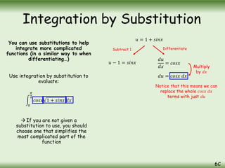 You can use substitutions to help
integrate more complicated
functions (in a similar way to when
differentiating…)
Use integration by substitution to
evaluate:
0
𝜋
2
𝑐𝑜𝑠𝑥 1 + 𝑠𝑖𝑛𝑥 𝑑𝑥
 If you are not given a
substitution to use, you should
choose one that simplifies the
most complicated part of the
function
Integration by Substitution
6C
𝑢 = 1 + 𝑠𝑖𝑛𝑥
𝑢 − 1 = 𝑠𝑖𝑛𝑥
𝑑𝑢
𝑑𝑥
= 𝑐𝑜𝑠𝑥
𝑑𝑢 = 𝑐𝑜𝑠𝑥 𝑑𝑥
Subtract 1 Differentiate
Multiply
by 𝑑𝑥
Notice that this means we can
replace the whole 𝑐𝑜𝑠𝑥 𝑑𝑥
terms with just 𝑑𝑢
 