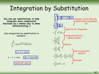 You can use substitutions to help
integrate more complicated
functions (in a similar way to when
differentiating…)
Use integration by substitution to
evaluate:
0
𝜋
2
𝑐𝑜𝑠𝑥 1 + 𝑠𝑖𝑛𝑥 𝑑𝑥
Integration by Substitution
6C
𝑢 = 1 + 𝑠𝑖𝑛𝑥
𝑢 − 1 = 𝑠𝑖𝑛𝑥 𝑑𝑢 = 𝑐𝑜𝑠𝑥 𝑑𝑥
Limits of 2 and 1
0
𝜋
2
𝑐𝑜𝑠𝑥 1 + 𝑠𝑖𝑛𝑥 𝑑𝑥
=
1
2
𝑢 𝑑𝑢
=
1
2
𝑢
1
2 𝑑𝑢
=
𝑢
3
2
3
2 1
2
=
2
3
𝑢
3
2
1
2
=
2
3
(2)
3
2 −
2
3
(1)
3
2
=
2
3
2 2 − 1
Replace terms using the
substitutions we worked
out
Rewrite for integration
Integrate and use a
square bracket
Rewrite
Sub in values and
subtract
Calculate
 