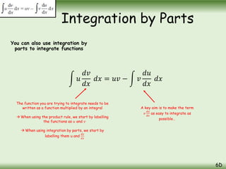 You can also use integration by
parts to integrate functions
Integration by Parts
6D
𝑢
𝑑𝑣
𝑑𝑥
𝑑𝑥 = 𝑢𝑣 − 𝑣
𝑑𝑢
𝑑𝑥
𝑑𝑥
The function you are trying to integrate needs to be
written as a function multiplied by an integral
 When using the product rule, we start by labelling
the functions as 𝑢 and 𝑣
When using integration by parts, we start by
labelling them u and
𝑑𝑣
𝑑𝑥
A key aim is to make the term
𝑣
𝑑𝑢
𝑑𝑥
as easy to integrate as
possible…
 