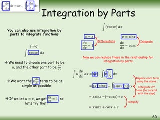 You can also use integration by
parts to integrate functions
Find:
𝑥𝑐𝑜𝑠𝑥 𝑑𝑥
We need to choose one part to be
𝑢, and the other part to be
𝑑𝑣
𝑑𝑥
We want the 𝑣
𝑑𝑢
𝑑𝑥
term to be as
simple as possible
If we let 𝑢 = 𝑥, we get
𝑑𝑢
𝑑𝑥
= 1, so
let’s try that!
Integration by Parts
6D
𝑢 = 𝑥
𝑥𝑐𝑜𝑠𝑥 𝑑𝑥
𝑑𝑢
𝑑𝑥
= 1
𝑣 = 𝑠𝑖𝑛𝑥
𝑑𝑣
𝑑𝑥
= 𝑐𝑜𝑠𝑥
Differentiate Integrate
𝑢
𝑑𝑣
𝑑𝑥
𝑑𝑥 = 𝑢𝑣 − 𝑣
𝑑𝑢
𝑑𝑥
𝑑𝑥
= (𝑥) − (𝑠𝑖𝑛𝑥)
= 𝑥𝑠𝑖𝑛𝑥 −(−𝑐𝑜𝑠𝑥)+ 𝑐
= 𝑥𝑠𝑖𝑛𝑥 + 𝑐𝑜𝑠𝑥 + 𝑐
Now we can replace these in the relationship for
integration by parts
Replace each term
using the above…
Integrate 2nd
term (be careful
with the sign)
Simplify
(𝑠𝑖𝑛𝑥) 1 𝑑𝑥
 