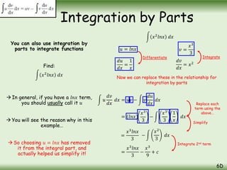 You can also use integration by
parts to integrate functions
Find:
𝑥2
𝑙𝑛𝑥 𝑑𝑥
In general, if you have a 𝑙𝑛𝑥 term,
you should usually call it 𝑢
You will see the reason why in this
example…
So choosing 𝑢 = 𝑙𝑛𝑥 has removed
it from the integral part, and
actually helped us simplify it!
Integration by Parts
6D
𝑢 = 𝑙𝑛𝑥
𝑥2
𝑙𝑛𝑥 𝑑𝑥
𝑑𝑢
𝑑𝑥
=
1
𝑥
𝑣 =
𝑥3
3
𝑑𝑣
𝑑𝑥
= 𝑥2
Differentiate Integrate
Now we can replace these in the relationship for
integration by parts
𝑢
𝑑𝑣
𝑑𝑥
𝑑𝑥 = 𝑢𝑣 − 𝑣
𝑑𝑢
𝑑𝑥
𝑑𝑥
= (𝑙𝑛𝑥) −
𝑥3
3
=
𝑥3
𝑙𝑛𝑥
3
=
𝑥3
𝑙𝑛𝑥
3
−
𝑥3
9
+ 𝑐
Replace each
term using the
above…
Simplify
Integrate 2nd term
𝑥3
3
1
𝑥
𝑑𝑥
−
𝑥2
3
𝑑𝑥
 