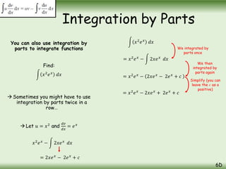 You can also use integration by
parts to integrate functions
Find:
𝑥2
𝑒𝑥
𝑑𝑥
Sometimes you might have to use
integration by parts twice in a
row…
 Let 𝑢 = 𝑥2
and
𝑑𝑣
𝑑𝑥
= 𝑒𝑥
Integration by Parts
6D
𝑥2
𝑒𝑥
− 2𝑥𝑒𝑥
𝑑𝑥
= 2𝑥𝑒𝑥
− 2𝑒𝑥
+ 𝑐
𝑥2
𝑒𝑥
𝑑𝑥
= 𝑥2
𝑒𝑥
− 2𝑥𝑒𝑥
− 2𝑒𝑥
+ 𝑐
= 𝑥2
𝑒𝑥
− 2𝑥𝑒𝑥
𝑑𝑥
= 𝑥2
𝑒𝑥
− 2𝑥𝑒𝑥
+ 2𝑒𝑥
+ 𝑐
We integrated by
parts once
We then
integrated by
parts again
Simplify (you can
leave the 𝑐 as a
positive)
 