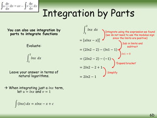 You can also use integration by
parts to integrate functions
Evaluate:
1
2
𝑙𝑛𝑥 𝑑𝑥
Leave your answer in terms of
natural logarithms.
 When integrating just a 𝑙𝑛𝑥 term,
let 𝑢 = 𝑙𝑛𝑥 and 𝑣 = 1
Integration by Parts
6D
𝑙𝑛𝑥 𝑑𝑥 = 𝑥𝑙𝑛𝑥 − 𝑥 + 𝑐
1
2
𝑙𝑛𝑥 𝑑𝑥
= 𝑥𝑙𝑛𝑥 − 𝑥 1
2
= 2𝑙𝑛2 − 2 − 𝑙𝑛1 − 1
= 2𝑙𝑛2 − 2 + 1
= 2𝑙𝑛2 − 2 − −1
= 2𝑙𝑛2 − 1
Integrate using the expression we found
(we do not need to use the modulus sign
since the limits are positive)
Sub in limits and
subtract
𝑙𝑛1 = 0
‘Expand bracket’
Simplify
 