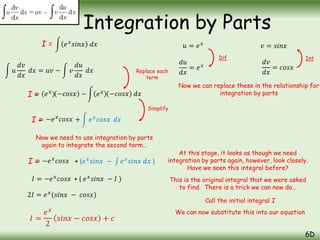 Integration by Parts
6D
𝑒𝑥
𝑠𝑖𝑛𝑥 𝑑𝑥
𝑢
𝑑𝑣
𝑑𝑥
𝑑𝑥 = 𝑢𝑣 − 𝑣
𝑑𝑢
𝑑𝑥
𝑑𝑥
= (𝑒𝑥
) − 𝑒𝑥
= −𝑒𝑥
𝑐𝑜𝑠𝑥
Replace each
term
Simplify
Now we need to use integration by parts
again to integrate the second term…
−𝑐𝑜𝑠𝑥 −𝑐𝑜𝑠𝑥 𝑑𝑥
+ 𝑒𝑥
𝑐𝑜𝑠𝑥 𝑑𝑥
𝑢 = 𝑒𝑥
𝑑𝑢
𝑑𝑥
= 𝑒𝑥
𝑣 = 𝑠𝑖𝑛𝑥
𝑑𝑣
𝑑𝑥
= 𝑐𝑜𝑠𝑥
Dif Int
Now we can replace these in the relationship for
integration by parts
= −𝑒𝑥
𝑐𝑜𝑠𝑥 + (𝑒𝑥
𝑠𝑖𝑛𝑥 − 𝑒𝑥
𝑠𝑖𝑛𝑥 𝑑𝑥 )
At this stage, it looks as though we need
integration by parts again, however, look closely.
Have we seen this integral before?
This is the original integral that we were asked
to find. There is a trick we can now do…
Call the initial integral I
I =
I =
I =
I =
We can now substitute this into our equation
𝐼 = −𝑒𝑥
𝑐𝑜𝑠𝑥 + ( 𝑒𝑥
𝑠𝑖𝑛𝑥 − 𝐼 )
2𝐼 = 𝑒𝑥
(𝑠𝑖𝑛𝑥 − 𝑐𝑜𝑠𝑥)
𝐼 =
𝑒𝑥
2
𝑠𝑖𝑛𝑥 − 𝑐𝑜𝑠𝑥 + 𝑐
 