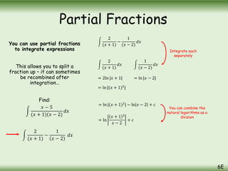 You can use partial fractions
to integrate expressions
This allows you to split a
fraction up – it can sometimes
be recombined after
integration…
Find:
𝑥 − 5
(𝑥 + 1)(𝑥 − 2)
𝑑𝑥
2
(𝑥 + 1)
−
1
(𝑥 − 2)
𝑑𝑥
2
(𝑥 + 1)
𝑑𝑥
1
(𝑥 − 2)
𝑑𝑥
= 2ln |𝑥 + 1| = ln |𝑥 − 2|
= ln |(𝑥 + 1)2
|
= ln |(𝑥 + 1)2
| − ln 𝑥 − 2 + 𝑐
= ln
𝑥 + 1 2
𝑥 − 2
+ 𝑐
Integrate each
separately
You can combine the
natural logarithms as a
division
Partial Fractions
6E
2
(𝑥 + 1)
−
1
𝑥 − 2
𝑑𝑥
 