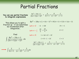 You can use partial fractions
to integrate expressions
This allows you to split a
fraction up – it can sometimes
be recombined after
integration…
Find:
8𝑥2
− 19𝑥 + 1
(2𝑥 + 1)(𝑥 − 2)2
=
𝐴
2𝑥 + 1
+
𝐵
(𝑥 − 2)2
+
𝐶
𝑥 − 2
= 𝐴(𝑥 − 2)2
+ 𝐵 2𝑥 + 1 + 𝐶(2𝑥 + 1)(𝑥 − 2)
Let x = 2 −5 = 5𝐵 𝐵 = −1
Let x = −
1
2
25
2
=
25
4
𝐴 𝐴 = 2
8𝑥2
− 19𝑥 + 1
(2𝑥 + 1)(𝑥 − 2)2
=
2
2𝑥 + 1
−
1
(𝑥 − 2)2
+
3
𝑥 − 2
2
2𝑥 + 1
−
1
(𝑥 − 2)2
+
3
𝑥 − 2
𝑑𝑥
Partial Fractions
6E
8𝑥2
− 19𝑥 + 1
(2𝑥 + 1)(𝑥 − 2)2 𝑑𝑥
8𝑥2 − 19𝑥 + 1
Let x = 0 1 = 4𝐴 + 𝐵 − 2𝐶
𝐶 = 3
1 = 8 − 1 − 2𝐶
 