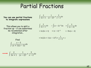 You can use partial fractions
to integrate expressions
This allows you to split a
fraction up – it can sometimes
be recombined after
integration…
Find:
𝑥 − 5
(𝑥 + 1)(𝑥 − 2)
𝑑𝑥
2
2𝑥 + 1
−
1
(𝑥 − 2)2
+
3
𝑥 − 2
𝑑𝑥
2
2𝑥 + 1
𝑑𝑥 − (𝑥 − 2)−2
𝑑𝑥
= ln |2𝑥 + 1| + (𝑥 − 2)−1
= ln |(2𝑥 + 1)(𝑥 − 2)3
| +
1
𝑥 − 2
+ 𝑐
Partial Fractions
6E
2
2𝑥 + 1
−
1
(𝑥 − 2)2
+
3
𝑥 − 2
𝑑𝑥
+
3
(𝑥 − 2)
𝑑𝑥
+ 3ln |𝑥 − 2|
 