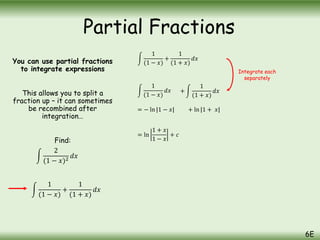 You can use partial fractions
to integrate expressions
This allows you to split a
fraction up – it can sometimes
be recombined after
integration…
Find:
2
(1 − 𝑥)2
𝑑𝑥
1
(1 − 𝑥)
+
1
(1 + 𝑥)
𝑑𝑥
1
(1 − 𝑥)
𝑑𝑥 +
1
(1 + 𝑥)
𝑑𝑥
= − ln |1 − 𝑥| + ln |1 + 𝑥|
= ln
1 + 𝑥
1 − 𝑥
+ 𝑐
Integrate each
separately
Partial Fractions
6E
1
(1 − 𝑥)
+
1
(1 + 𝑥)
𝑑𝑥
 