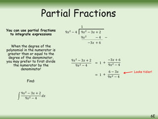 You can use partial fractions
to integrate expressions
When the degree of the
polynomial in the numerator is
greater than or equal to the
degree of the denominator,
you may prefer to first divide
the numerator by the
denominator
Find:
9𝑥2
− 3𝑥 + 2
9𝑥2 − 4
𝑑𝑥
9𝑥2
− 3𝑥 + 2
9𝑥2
− 4
1
9𝑥2 − 4 −
−3𝑥 + 6
9𝑥2
− 3𝑥 + 2
9𝑥2 − 4
= 1 +
−3𝑥 + 6
9𝑥2 − 4
= 1 +
6 − 3𝑥
9𝑥2 − 4
Looks tidier!
Partial Fractions
6E
 