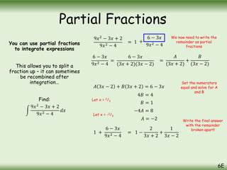 You can use partial fractions
to integrate expressions
This allows you to split a
fraction up – it can sometimes
be recombined after
integration…
Find:
9𝑥2
− 3𝑥 + 2
9𝑥2 − 4
𝑑𝑥
9𝑥2
− 3𝑥 + 2
9𝑥2 − 4
= 1 +
6 − 3𝑥
9𝑥2 − 4
We now need to write the
remainder as partial
fractions
6 − 3𝑥
9𝑥2 − 4
=
6 − 3𝑥
(3𝑥 + 2)(3𝑥 − 2)
=
𝐴
(3𝑥 + 2)
+
𝐵
(3𝑥 − 2)
𝐴 3𝑥 − 2 + 𝐵 3𝑥 + 2 = 6 − 3𝑥
4𝐵 = 4
Let x = 2/3
𝐵 = 1
Let x = -2/3
−4𝐴 = 8
𝐴 = −2
1 +
6 − 3𝑥
9𝑥2 − 4
= 1 −
2
3𝑥 + 2
+
1
3𝑥 − 2
Set the numerators
equal and solve for A
and B
Write the final answer
with the remainder
broken apart!
Partial Fractions
6E
 