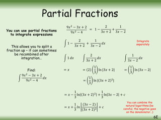 You can use partial fractions
to integrate expressions
This allows you to split a
fraction up – it can sometimes
be recombined after
integration…
Find:
9𝑥2
− 3𝑥 + 2
9𝑥2 − 4
𝑑𝑥
9𝑥2
− 3𝑥 + 2
9𝑥2 − 4
= 1 −
2
3𝑥 + 2
+
1
3𝑥 − 2
1 −
2
3𝑥 + 2
+
1
3𝑥 − 2
𝑑𝑥
1 𝑑𝑥
2
3𝑥 + 2
𝑑𝑥
1
3𝑥 − 2
𝑑𝑥
= 𝑥 = 2
1
3
ln |3𝑥 + 2| =
1
3
ln |3𝑥 − 2|
=
1
3
ln | 3𝑥 + 2 2
|
= 𝑥 −
1
3
ln 3𝑥 + 2 2
+
1
3
ln 3𝑥 − 2 + 𝑐
= 𝑥 +
1
3
𝑙𝑛
(3𝑥 − 2)
(3𝑥 + 2)2
+ 𝑐
Integrate
separately
You can combine the
natural logarithms (be
careful, the negative goes
on the denominator…)
Partial Fractions
6E
 