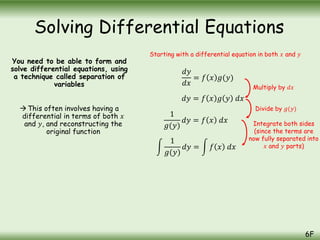 You need to be able to form and
solve differential equations, using
a technique called separation of
variables
This often involves having a
differential in terms of both 𝑥
and 𝑦, and reconstructing the
original function
Solving Differential Equations
6F
𝑑𝑦
𝑑𝑥
= 𝑓 𝑥 𝑔(𝑦)
𝑑𝑦 = 𝑓 𝑥 𝑔 𝑦 𝑑𝑥
1
𝑔(𝑦)
𝑑𝑦 = 𝑓 𝑥 𝑑𝑥
1
𝑔(𝑦)
𝑑𝑦 = 𝑓 𝑥 𝑑𝑥
Starting with a differential equation in both 𝑥 and 𝑦
Multiply by 𝑑𝑥
Divide by 𝑔(𝑦)
Integrate both sides
(since the terms are
now fully separated into
𝑥 and 𝑦 parts)
 