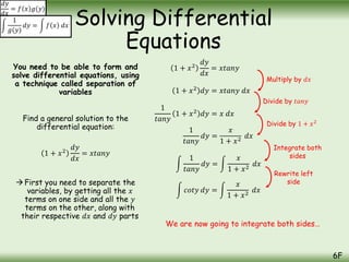 You need to be able to form and
solve differential equations, using
a technique called separation of
variables
Find a general solution to the
differential equation:
1 + 𝑥2
𝑑𝑦
𝑑𝑥
= 𝑥𝑡𝑎𝑛𝑦
First you need to separate the
variables, by getting all the 𝑥
terms on one side and all the 𝑦
terms on the other, along with
their respective 𝑑𝑥 and 𝑑𝑦 parts
Solving Differential
Equations
6F
𝑑𝑦
𝑑𝑥
= 𝑓 𝑥 𝑔(𝑦)
1
𝑔(𝑦)
𝑑𝑦 = 𝑓 𝑥 𝑑𝑥
1 + 𝑥2
𝑑𝑦
𝑑𝑥
= 𝑥𝑡𝑎𝑛𝑦
1 + 𝑥2
𝑑𝑦 = 𝑥𝑡𝑎𝑛𝑦 𝑑𝑥
1
𝑡𝑎𝑛𝑦
1 + 𝑥2
𝑑𝑦 = 𝑥 𝑑𝑥
1
𝑡𝑎𝑛𝑦
𝑑𝑦 =
𝑥
1 + 𝑥2
𝑑𝑥
1
𝑡𝑎𝑛𝑦
𝑑𝑦 =
𝑥
1 + 𝑥2
𝑑𝑥
𝑐𝑜𝑡𝑦 𝑑𝑦 =
𝑥
1 + 𝑥2
𝑑𝑥
Multiply by 𝑑𝑥
Divide by 𝑡𝑎𝑛𝑦
Divide by 1 + 𝑥2
Integrate both
sides
Rewrite left
side
We are now going to integrate both sides…
 