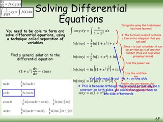 You need to be able to form and
solve differential equations, using
a technique called separation of
variables
Find a general solution to the
differential equation:
1 + 𝑥2
𝑑𝑦
𝑑𝑥
= 𝑥𝑡𝑎𝑛𝑦
Solving Differential
Equations
6F
𝑑𝑦
𝑑𝑥
= 𝑓 𝑥 𝑔(𝑦)
1
𝑔(𝑦)
𝑑𝑦 = 𝑓 𝑥 𝑑𝑥
𝑐𝑜𝑡𝑦 𝑑𝑦 =
𝑥
1 + 𝑥2
𝑑𝑥
Integrate using the techniques
you have learned
 The formula booklet contains
a few extra integrals that you
can use!
𝑙𝑛 𝑠𝑖𝑛𝑦 =
1
2
𝑙𝑛 1 + 𝑥2
+ 𝑐
𝑙𝑛 𝑠𝑖𝑛𝑦 =
1
2
𝑙𝑛 1 + 𝑥2
+ 𝑙𝑛𝑘
Since 𝑐 is just a number, it can
be written as 𝑙𝑛 of another
number (this will help when
grouping terms)
𝑙𝑛 𝑠𝑖𝑛𝑦 = 𝑙𝑛 1 + 𝑥2
1
2 + 𝑙𝑛𝑘
𝑙𝑛 𝑠𝑖𝑛𝑦 = 𝑙𝑛 𝑘 1 + 𝑥2
1
2
𝑠𝑖𝑛𝑦 = 𝑘 1 + 𝑥2
1
2
You only need to put the +𝑐 on one side
 This is because although there would potentially be a
constant on both sides, we could then group them on
one side afterwards
Use the power law
Use the addition
law
Finally, we can remove the
logarithm since both sides
have a single term
 