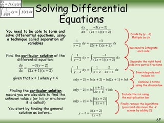You need to be able to form and
solve differential equations, using
a technique called separation of
variables
Find the particular solution of the
differential equation:
given that x = 1 when y = 4
Finding the particular solution
means you are also able to find the
unknown value 𝑐 (or 𝑙𝑛𝑘 or whatever
it is called!)
You start by finding the general
solution as before…
Solving Differential
Equations
6F
𝑑𝑦
𝑑𝑥
= 𝑓 𝑥 𝑔(𝑦)
1
𝑔(𝑦)
𝑑𝑦 = 𝑓 𝑥 𝑑𝑥
𝑑𝑦
𝑑𝑥
=
−3(𝑦 − 2)
(2𝑥 + 1)(𝑥 + 2)
𝑑𝑦
𝑑𝑥
=
−3(𝑦 − 2)
(2𝑥 + 1)(𝑥 + 2)
1
𝑦 − 2
𝑑𝑦 =
−3
(2𝑥 + 1)(𝑥 + 2)
𝑑𝑥
1
𝑦 − 2
𝑑𝑦 =
−3
(2𝑥 + 1)(𝑥 + 2)
𝑑𝑥
1
𝑦 − 2
𝑑𝑦 =
1
𝑥 + 2
−
2
2𝑥 + 1
𝑑𝑥
𝑙𝑛 𝑦 − 2 = 𝑙𝑛 𝑥 + 2 − 𝑙𝑛 2𝑥 + 1 + 𝑙𝑛𝑘
𝑙𝑛 𝑦 − 2 = 𝑙𝑛
𝑥 + 2
2𝑥 + 1
+ 𝑙𝑛𝑘
𝑙𝑛 𝑦 − 2 = 𝑙𝑛
𝑘(𝑥 + 2)
2𝑥 + 1
𝑦 − 2 =
𝑘(𝑥 + 2)
2𝑥 + 1
Divide by (y – 2)
Multiply by dx
Separate the right hand
side into partial fractions
We need to Integrate
each side
Now integrate and
include 𝑙𝑛𝑘
Combine 2 terms
using the division law
Include the 𝑙𝑛𝑘 using
the multiplication law
Finally remove the logarithms
(you could also move the -2
across by adding 2)
 