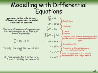 You need to be able to use
differential equations to model
situations in context
The rate of increase of a population
P of micro organisms at time t, in
hours, is given by:
𝑑𝑃
𝑑𝑡
= 3𝑃, 𝑡 > 0
Initially, the population was of size
8.
a) Find a model for 𝑃 in the form
𝑃 = 𝐴𝑒3𝑡
, stating the value of 𝐴.
Modelling with Differential
Equations
6G
𝑑𝑃
𝑑𝑡
= 3𝑃
𝑑𝑃 = 3𝑃 𝑑𝑡
1
𝑃
𝑑𝑃 = 3𝑑𝑡
1
𝑃
𝑑𝑃 = 3𝑑𝑡
𝑙𝑛𝑃 = 3𝑡 + 𝑐
𝑃 = 𝑒3𝑡+𝑐
𝑃 = 𝑒𝑐
𝑒3𝑡
𝑃 = 𝐴𝑒3𝑡
Multiply by 𝑑𝑡
Divide by 𝑃
Write
integrals
Integrate (since we know that the population
will be positive, we do not need the modulus
sign)
Inverse logarithm
This can be written as two powers
of 𝑒 multiplied together
Since 𝑐 is a constant, so is 𝑒𝑐
. We can
therefore write is as a single letter 𝐴
 