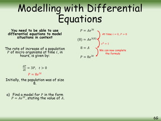 You need to be able to use
differential equations to model
situations in context
The rate of increase of a population
𝑃 of micro organisms at time 𝑡, in
hours, is given by:
𝑑𝑃
𝑑𝑡
= 3𝑃, 𝑡 > 0
Initially, the population was of size
8.
a) Find a model for 𝑃 in the form
𝑃 = 𝐴𝑒3𝑡
, stating the value of 𝐴.
Modelling with Differential
Equations
6G
𝑃 = 𝐴𝑒3𝑡
At time 𝑡 = 0, 𝑃 = 8
(8) = 𝐴𝑒3(0)
8 = 𝐴
𝑃 = 8𝑒3𝑡
𝑒0
= 1
We can now complete
the formula
𝑃 = 8𝑒3𝑡
 