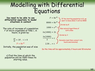 You need to be able to use
differential equations to model
situations in context
The rate of increase of a population
𝑃 of micro organisms at time 𝑡, in
hours, is given by:
𝑑𝑃
𝑑𝑡
= 3𝑃, 𝑡 > 0
Initially, the population was of size
8.
c) Find the time at which the
population will be 1000 times its
starting value.
Modelling with Differential
Equations
6G
𝑃 = 8𝑒3𝑡
𝑃 = 8𝑒3𝑡
8000 = 8𝑒3𝑡
1000 = 𝑒3𝑡
𝑙𝑛(1000) = 3𝑡
𝑙𝑛(1000)
3
= 𝑡
2.30 … = 𝑡
So the time will be approximately 2 hours and 18 minutes
If the starting population is 8, we
want to know when it will be 8000
Divide by 8
Take natural logarithms of
both sides
Divide by 3
Calculate (and then convert into
hours and minutes)
 