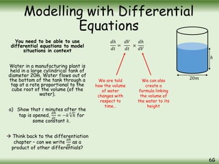 You need to be able to use
differential equations to model
situations in context
Water in a manufacturing plant is
held in a large cylindrical tank of
diameter 20m. Water flows out of
the bottom of the tank through a
tap at a rate proportional to the
cube root of the volume (of the
water).
a) Show that 𝑡 minutes after the
tap is opened,
𝑑ℎ
𝑑𝑡
= −𝑘
3
ℎ for
some constant 𝑘.
 Think back to the differentiation
chapter – can we write
𝑑ℎ
𝑑𝑡
as a
product of other differentials?
Modelling with Differential
Equations
6G
20𝑚
𝑑ℎ
𝑑𝑡
=
𝑑𝑉
𝑑𝑡
×
𝑑ℎ
𝑑𝑉
We are told
how the volume
of water
changes with
respect to
time…
We can also
create a
formula linking
the volume of
the water to its
height
ℎ
 