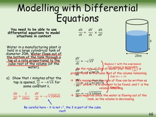 You need to be able to use
differential equations to model
situations in context
Water in a manufacturing plant is
held in a large cylindrical tank of
diameter 20m. Water flows out of
the bottom of the tank through a
tap at a rate proportional to the
cube root of the volume (of the
water).
a) Show that 𝑡 minutes after the
tap is opened,
𝑑ℎ
𝑑𝑡
= −𝑘
3
ℎ for
some constant 𝑘.
Modelling with Differential
Equations
6G
20𝑚
ℎ
𝑑ℎ
𝑑𝑉
=
1
100𝜋
𝑑𝑉
𝑑𝑡
=
So the rate of flow of water over time
𝑑𝑉
𝑑𝑡
is
proportional to the cube root of the volume remaining
 This means that the rate of flow can be written as
− 𝑐
3
𝑉 where 𝑐 is a constant to be found, and 𝑉 is the
volume remaining
 It is negative since the water is flowing out of the
tank, so the volume is decreasing.
−𝑐
3
𝑉
𝑑𝑉
𝑑𝑡
= −𝑐
3
𝜋𝑟2ℎ
𝑑𝑉
𝑑𝑡
= −𝑐
3
𝜋(10)2ℎ
𝑑𝑉
𝑑𝑡
= −𝑐
3
100𝜋ℎ
Replace 𝑉 with the expression
for volume in terms of ℎ
𝑑𝑉
𝑑𝑡
= −𝑐
3
100𝜋ℎ
Sub in 𝑟 = 10
Simplify
Be careful here – it is not 𝑐3
, the 3 is part of the cube
root!
𝑑ℎ
𝑑𝑡
=
𝑑𝑉
𝑑𝑡
×
𝑑ℎ
𝑑𝑉
 