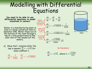 You need to be able to use
differential equations to model
situations in context
Water in a manufacturing plant is
held in a large cylindrical tank of
diameter 20m. Water flows out of
the bottom of the tank through a
tap at a rate proportional to the
cube root of the volume (of the
water).
a) Show that 𝑡 minutes after the
tap is opened,
𝑑ℎ
𝑑𝑡
= −𝑘
3
ℎ for
some constant 𝑘.
Modelling with Differential
Equations
6G
20𝑚
ℎ
𝑑ℎ
𝑑𝑉
=
1
100𝜋
𝑑𝑉
𝑑𝑡
= −𝑐
3
100𝜋ℎ
𝑑ℎ
𝑑𝑡
= −𝑐
3
100𝜋ℎ ×
1
100𝜋
𝑑ℎ
𝑑𝑡
= −𝑐
3
100𝜋
3
ℎ ×
1
100𝜋
𝑑ℎ
𝑑𝑡
=
−𝑐
3
100𝜋
100𝜋
3
ℎ
𝑑ℎ
𝑑𝑡
=
𝑑𝑉
𝑑𝑡
×
𝑑ℎ
𝑑𝑉
𝑑ℎ
𝑑𝑡
= −𝑘
3
ℎ , where 𝑘 =
𝑐
3
100𝜋
100𝜋
Replace
using the
expressions
we found
Separate
the cube
roots
Group the
constant
terms
So therefore:
 