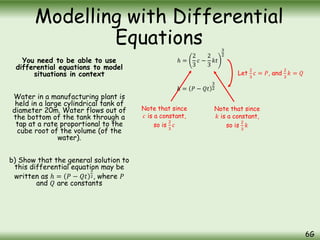 You need to be able to use
differential equations to model
situations in context
Water in a manufacturing plant is
held in a large cylindrical tank of
diameter 20m. Water flows out of
the bottom of the tank through a
tap at a rate proportional to the
cube root of the volume (of the
water).
b) Show that the general solution to
this differential equation may be
written as ℎ = 𝑃 − 𝑄𝑡
3
2, where 𝑃
and 𝑄 are constants
Modelling with Differential
Equations
6G
ℎ =
2
3
𝑐 −
2
3
𝑘𝑡
3
2
Note that since
𝑐 is a constant,
so is
2
3
𝑐
Note that since
𝑘 is a constant,
so is
2
3
𝑘
ℎ = 𝑃 − 𝑄𝑡
3
2
Let
2
3
𝑐 = 𝑃, and
2
3
𝑘 = 𝑄
 