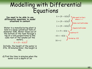 You need to be able to use
differential equations to model
situations in context
Water in a manufacturing plant is
held in a large cylindrical tank of
diameter 20m. Water flows out of
the bottom of the tank through a
tap at a rate proportional to the
cube root of the volume (of the
water).
Initially, the height of the water is
27m. 10 minutes later, the height is
8m.
d) Find the time in minutes when the
water is at a depth of 1m
Modelling with Differential
Equations
6G
ℎ = 9 − 0.5𝑡
3
2
ℎ = 9 − 0.5𝑡
3
2
1 = 9 − 0.5𝑡
3
2
1 = 9 − 0.5𝑡
1
2
1 = 9 − 0.5𝑡
−8 = −0.5𝑡
16 = 𝑡
We want to find 𝑡
when ℎ = 1
Cube root both sides
Square both sides
Subtract 9
Divide by -0.5
 