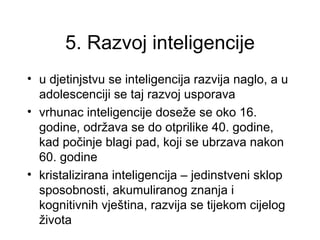 5. Razvoj inteligencije
• u djetinjstvu se inteligencija razvija naglo, a u
  adolescenciji se taj razvoj usporava
• vrhunac inteligencije doseže se oko 16.
  godine, održava se do otprilike 40. godine,
  kad počinje blagi pad, koji se ubrzava nakon
  60. godine
• kristalizirana inteligencija – jedinstveni sklop
  sposobnosti, akumuliranog znanja i
  kognitivnih vještina, razvija se tijekom cijelog
  života
 