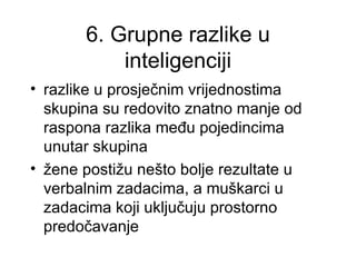 6. Grupne razlike u
           inteligenciji
• razlike u prosječnim vrijednostima
  skupina su redovito znatno manje od
  raspona razlika među pojedincima
  unutar skupina
• žene postižu nešto bolje rezultate u
  verbalnim zadacima, a muškarci u
  zadacima koji uključuju prostorno
  predočavanje
 