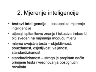 2. Mjerenje inteligencije
• testovi inteligencije – postupci za mjerenje
  inteligencije
• utjecaj ispitanikova znanja i iskustva trebao bi
  biti sveden na najmanju moguću mjeru
• mjerna svojstva testa – objektivnost,
  pouzdanost, osjetljivost, valjanost,
  standardiziranost
• standardiziranost – strogo je propisan način
  primjene testa i vrednovanja postignutih
  rezultata
 