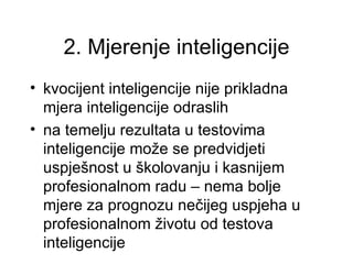 2. Mjerenje inteligencije
• kvocijent inteligencije nije prikladna
  mjera inteligencije odraslih
• na temelju rezultata u testovima
  inteligencije može se predvidjeti
  uspješnost u školovanju i kasnijem
  profesionalnom radu – nema bolje
  mjere za prognozu nečijeg uspjeha u
  profesionalnom životu od testova
  inteligencije
 