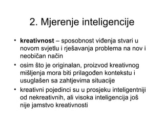 2. Mjerenje inteligencije
• kreativnost – sposobnost viđenja stvari u
  novom svjetlu i rješavanja problema na nov i
  neobičan način
• osim što je originalan, proizvod kreativnog
  mišljenja mora biti prilagođen kontekstu i
  usuglašen sa zahtjevima situacije
• kreativni pojedinci su u prosjeku inteligentniji
  od nekreativnih, ali visoka inteligencija još
  nije jamstvo kreativnosti
 