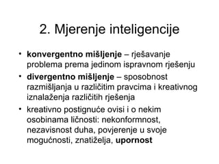 2. Mjerenje inteligencije
• konvergentno mišljenje – rješavanje
  problema prema jedinom ispravnom rješenju
• divergentno mišljenje – sposobnost
  razmišljanja u različitim pravcima i kreativnog
  iznalaženja različitih rješenja
• kreativno postignuće ovisi i o nekim
  osobinama ličnosti: nekonformnost,
  nezavisnost duha, povjerenje u svoje
  mogućnosti, znatiželja, upornost
 