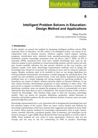 6
Intelligent Problem Solvers in Education:
Design Method and Applications
Nhon Van Do
University of Information Technology
Vietnam
1. Introduction
In this chapter we present the method for designing intelligent problem solvers (IPS),
especially those in education. An IPS, which is an intelligent system, can consist of AI-
components such as theorem provers, inference engines, search engines, learning
programs, classification tools, statistical tools, question-answering systems, machine-
translation systems, knowledge acquisition tools, etc (Sowa, John F. 2002). An IPS in
education (IPSE) considered here must have suitable knowledge base used by the
inference engine to solve problems in certain knowledge domain, and the system not only
give human readable solutions but also present solutions as the way teachers and
students usually write them. Knowledge representation methods used to design the
knowledge base should be convenient for studying of users and for using by inference
engine. Besides, problems need to be modeled so that we can design algorithms for
solving problems automatically and propose a simple language for specifying them. The
system can solve problems in general forms. Users only declare hypothesis and goal of
problems base on a simple language but strong enough for specifying problems. The
hypothesis can consist of objects, relations between objects or between attributes. It can
also contain formulas, determination properties of some attributes or their values. The
goal can be to compute an attribute, to determine an object, a relation or a formula. After
specifying a problem, users can request the program to solve it automatically or to give
instructions that help them to solve it themselves. The second function of the system is
"Search for Knowledge". This function helps users to find out necessary knowledge
quickly. They can search for concepts, definitions, properties, related theorems or
formulas, and problem patterns. By the cross-reference systems of menus, users can easily
get knowledge they need.
Knowledge representation has a very important role in designing the knowledge base and
the inference engine of the system. There are many various models and methods for
knowledge representation which have already been suggested and applied in many fields
of science. Many popular methods for knowledge representation such as logic, frames,
classes, semantic networks, conceptual graphs, rules of inference, and ontologies can be
found in George F. Luger (2008), Stuart Russell & Peter Norvig (2010), or in Sowa, John F.
(2000). These methods are very useful in many applications. However, they are not
enough and not easy to use for constructing an IPSE in practice. Knowledge
www.intechopen.com
 