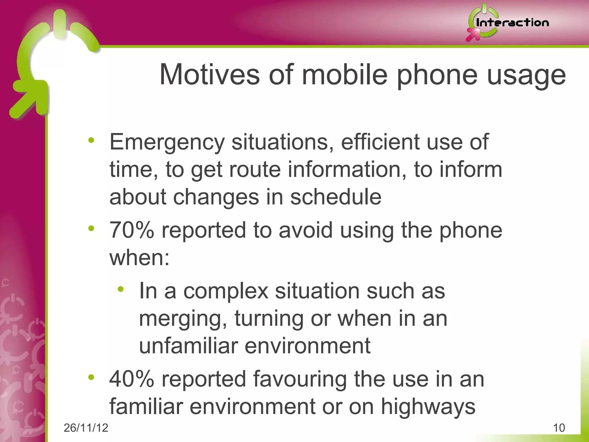 Motives of mobile phone usage

    • Emergency situations, efficient use of
      time, to get route information, to inform
      about changes in schedule
    • 70% reported to avoid using the phone
      when:
       • In a complex situation such as
         merging, turning or when in an
         unfamiliar environment
    • 40% reported favouring the use in an
      familiar environment or on highways
26/11/12                                          10
 