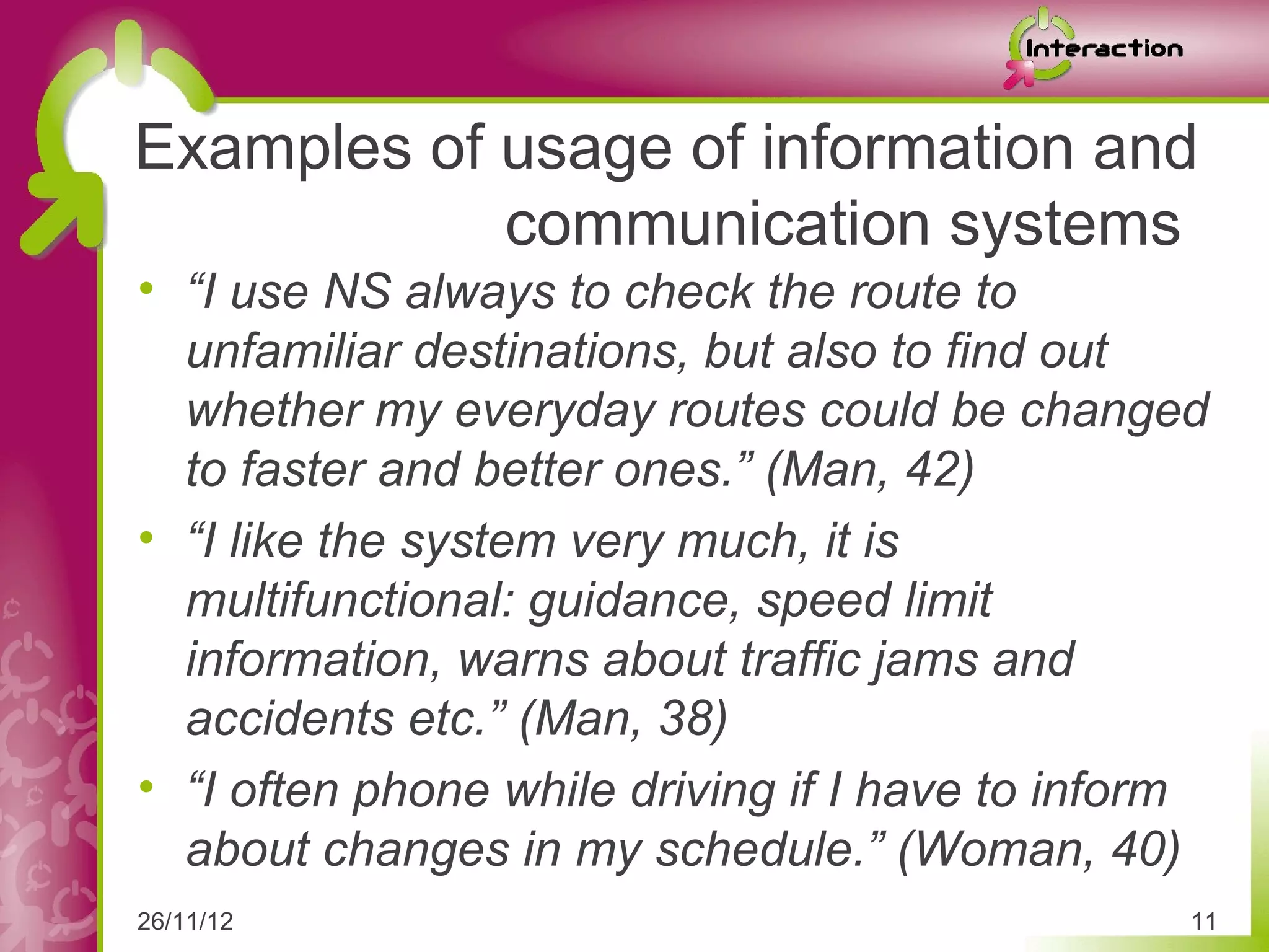 Examples of usage of information and
            communication systems
• “I use NS always to check the route to
  unfamiliar destinations, but also to find out
  whether my everyday routes could be changed
  to faster and better ones.” (Man, 42)
• “I like the system very much, it is
  multifunctional: guidance, speed limit
  information, warns about traffic jams and
  accidents etc.” (Man, 38)
• “I often phone while driving if I have to inform
  about changes in my schedule.” (Woman, 40)
26/11/12                                         11
 