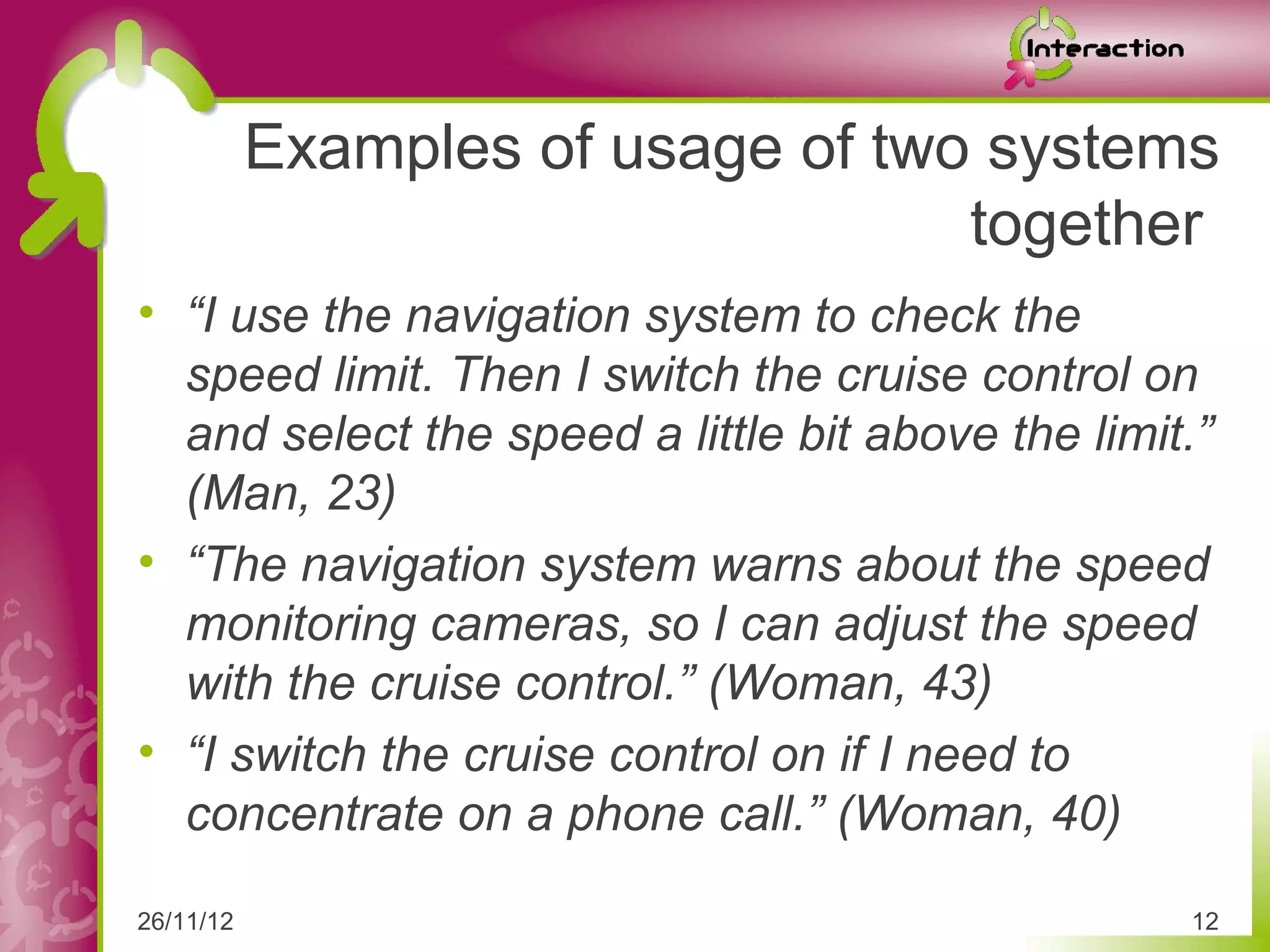 Examples of usage of two systems
                                   together
• “I use the navigation system to check the
  speed limit. Then I switch the cruise control on
  and select the speed a little bit above the limit.”
  (Man, 23)
• “The navigation system warns about the speed
  monitoring cameras, so I can adjust the speed
  with the cruise control.” (Woman, 43)
• “I switch the cruise control on if I need to
  concentrate on a phone call.” (Woman, 40)

26/11/12                                           12
 