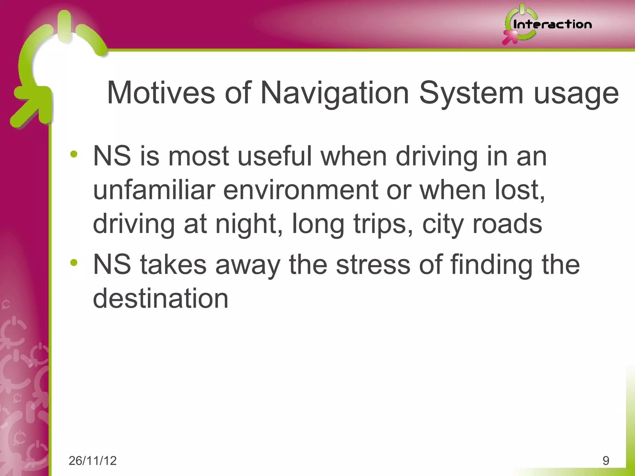 Motives of Navigation System usage
• NS is most useful when driving in an
  unfamiliar environment or when lost,
  driving at night, long trips, city roads
• NS takes away the stress of finding the
  destination




26/11/12                                     9
 