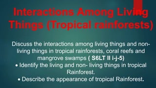 Interactions Among Living
Things (Tropical rainforests)
Discuss the interactions among living things and non-
living things in tropical rainforests, coral reefs and
mangrove swamps ( S6LT II i-j-5)
 Identify the living and non- living things in tropical
Rainforest.
 Describe the appearance of tropical Rainforest.
 