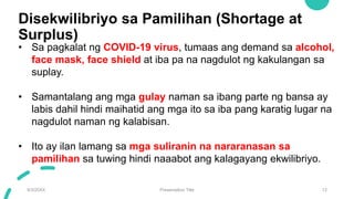 Disekwilibriyo sa Pamilihan (Shortage at
Surplus)
9/3/20XX Presentation Title 12
• Sa pagkalat ng COVID-19 virus, tumaas ang demand sa alcohol,
face mask, face shield at iba pa na nagdulot ng kakulangan sa
suplay.
• Samantalang ang mga gulay naman sa ibang parte ng bansa ay
labis dahil hindi maihatid ang mga ito sa iba pang karatig lugar na
nagdulot naman ng kalabisan.
• Ito ay ilan lamang sa mga suliranin na nararanasan sa
pamilihan sa tuwing hindi naaabot ang kalagayang ekwilibriyo.
 