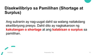Disekwilibriyo sa Pamilihan (Shortage at
Surplus)
9/3/20XX Presentation Title 13
Ang suliranin ay nag-uugat dahil sa walang naitakdang
ekwilibriyong presyo. Dahil dito ay nagkakaroon ng
kakulangan o shortage at ang kalabisan o surplus sa
pamilihan.
 