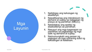 Mga
Layunin
1. Naibibigay ang kahulugan ng
ekwilibriyo;
2. Naipaliliwanag ang interaksiyon ng
demand at suplay sa kalagayan ng
presyo at ng pamilihan (MELC);
3. Natatalakay ang epekto ng
disekwilibriyo sa pamilihan;
4. Nasusuri ang mga kaganapan sa
pamilihan sa pagbabago ng mga
salik ng demand at suplay;
5. Naimumungkahi ang paraan ng
pagtugon sa mga suliraning dulot ng
kakulangan at kalabisan.
9/3/20XX Presentation Title 2
 
